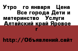  Утро 1-го января › Цена ­ 18 - Все города Дети и материнство » Услуги   . Алтайский край,Яровое г.